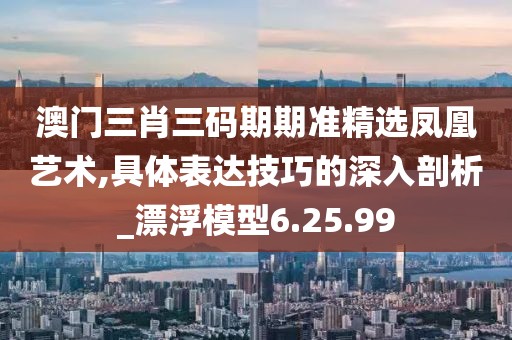 澳門三肖三碼期期準精選鳳凰藝術,具體表達技巧的深入剖析_漂浮模型6.25.99