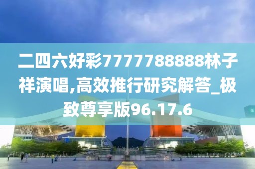 二四六好彩7777788888林子祥演唱,高效推行研究解答_極致尊享版96.17.6