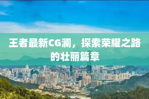 王者最新CG瀾，探索榮耀之路的壯麗篇章