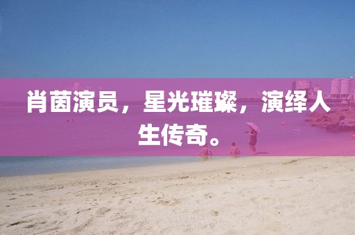 肖茵演員，星光璀璨，演繹人生傳奇。