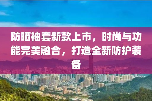 防曬袖套新款上市，時尚與功能完美融合，打造全新防護裝備