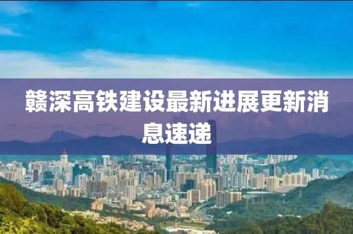 贛深高鐵建設最新進展更新消息速遞