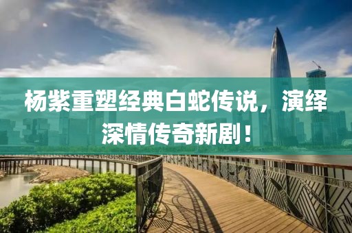 楊紫重塑經典白蛇傳說，演繹深情傳奇新??！