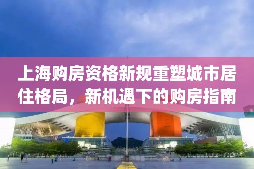 上海購房資格新規重塑城市居住格局，新機遇下的購房指南