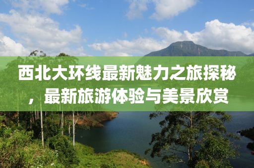 西北大環線最新魅力之旅探秘，最新旅游體驗與美景欣賞