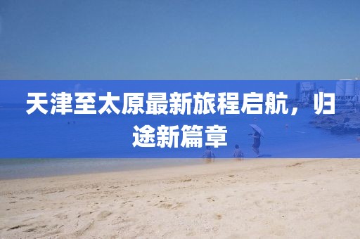 天津至太原最新旅程啟航，歸途新篇章