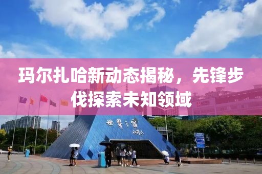 瑪爾扎哈新動態揭秘，先鋒步伐探索未知領域