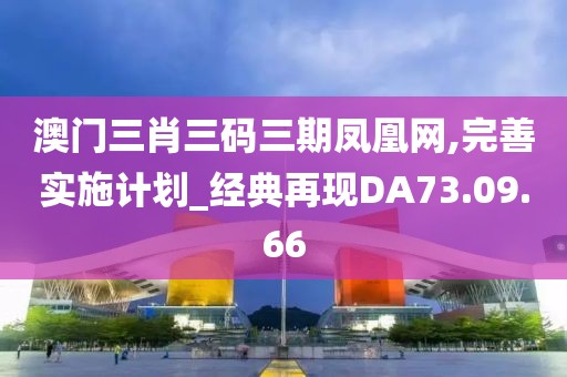 澳門三肖三碼三期鳳凰網,完善實施計劃_經典再現DA73.09.66