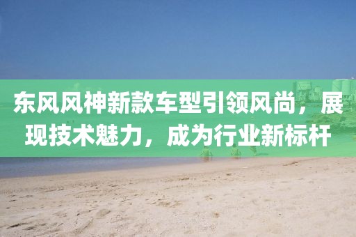 東風風神新款車型引領風尚，展現技術魅力，成為行業新標桿