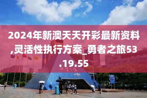 2024年新澳天天開彩最新資料,靈活性執行方案_勇者之旅53.19.55