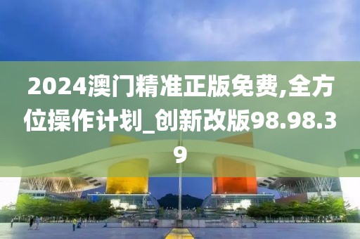2024澳門精準正版免費,全方位操作計劃_創新改版98.98.39
