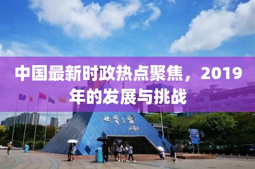 中國最新時政熱點聚焦，2019年的發展與挑戰