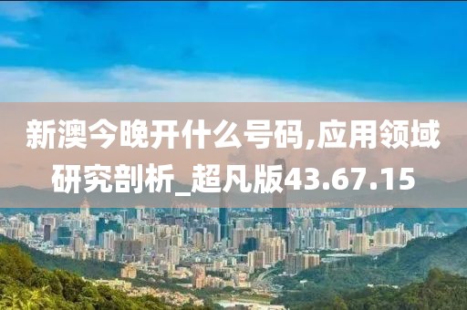 新澳今晚開什么號碼,應用領域研究剖析_超凡版43.67.15