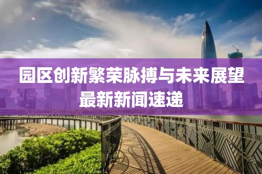 園區創新繁榮脈搏與未來展望最新新聞速遞