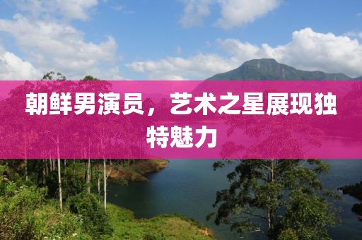 朝鮮男演員，藝術之星展現獨特魅力
