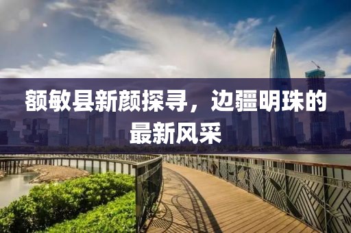 額敏縣新顏探尋，邊疆明珠的最新風采