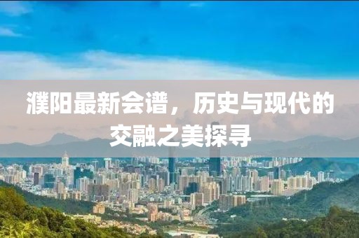 濮陽最新會譜，歷史與現代的交融之美探尋
