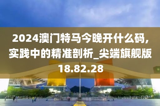 2024澳門特馬今晚開什么碼,實踐中的精準剖析_尖端旗艦版18.82.28