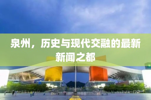 泉州，歷史與現代交融的最新新聞之都