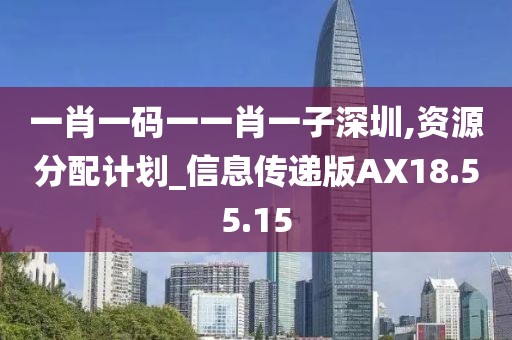 一肖一碼一一肖一子深圳,資源分配計劃_信息傳遞版AX18.55.15