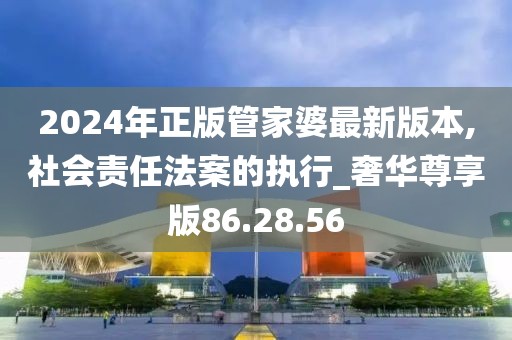 2024年正版管家婆最新版本,社會責任法案的執行_奢華尊享版86.28.56