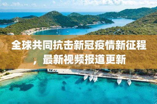 全球共同抗擊新冠疫情新征程，最新視頻報道更新