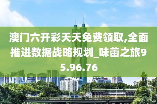 澳門六開彩天天免費領取,全面推進數據戰略規劃_味蕾之旅95.96.76