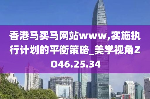 香港馬買馬網站www,實施執行計劃的平衡策略_美學視角ZO46.25.34