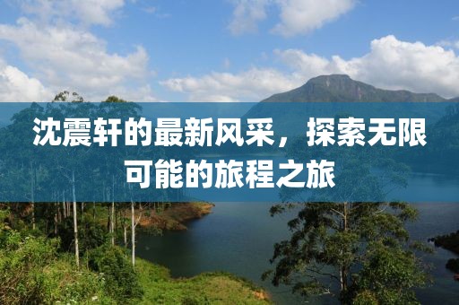 沈震軒的最新風采，探索無限可能的旅程之旅
