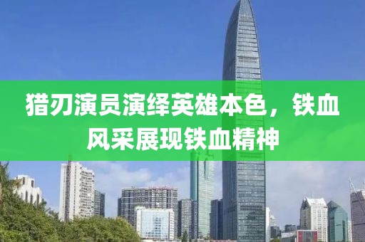 獵刃演員演繹英雄本色，鐵血風采展現鐵血精神