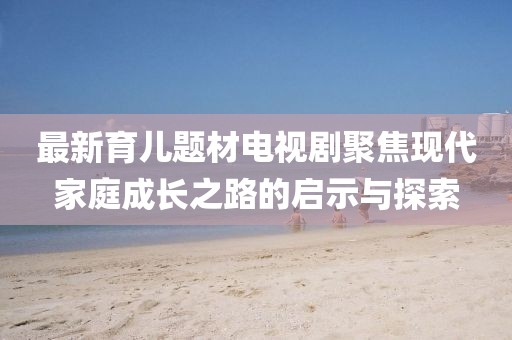 最新育兒題材電視劇聚焦現代家庭成長之路的啟示與探索