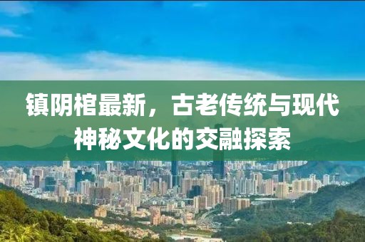 鎮陰棺最新，古老傳統與現代神秘文化的交融探索