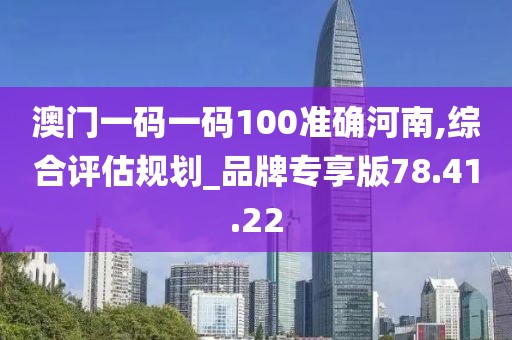 澳門一碼一碼100準確河南,綜合評估規劃_品牌專享版78.41.22