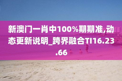 新澳門一肖中100%期期準,動態更新說明_跨界融合TI16.23.66