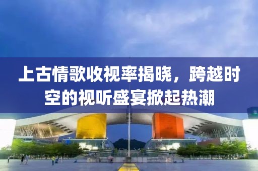 上古情歌收視率揭曉，跨越時空的視聽盛宴掀起熱潮