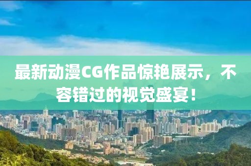 最新動漫CG作品驚艷展示，不容錯過的視覺盛宴！