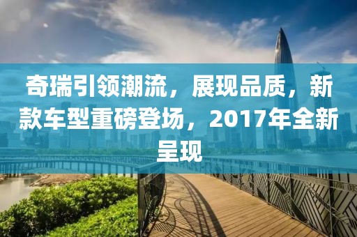 奇瑞引領潮流，展現品質，新款車型重磅登場，2017年全新呈現