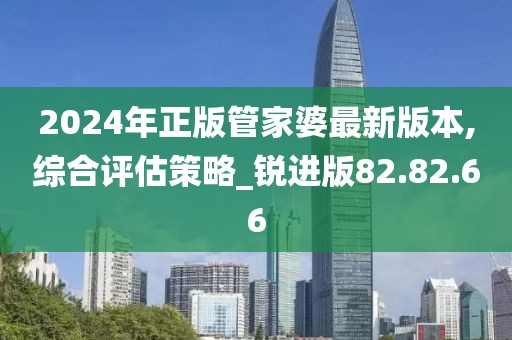 2024年正版管家婆最新版本,綜合評估策略_銳進版82.82.66