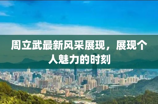 周立武最新風采展現，展現個人魅力的時刻