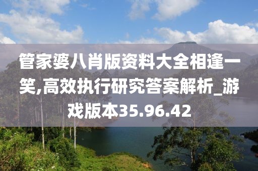 管家婆八肖版資料大全相逢一笑,高效執行研究答案解析_游戲版本35.96.42