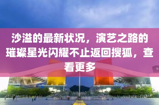 沙溢的最新狀況，演藝之路的璀璨星光閃耀不止返回搜狐，查看更多