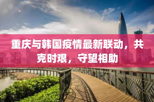 重慶與韓國疫情最新聯動，共克時艱，守望相助