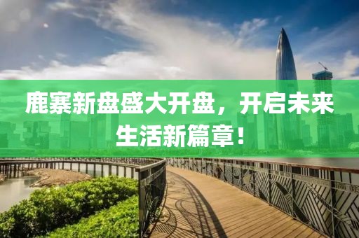 鹿寨新盤盛大開盤，開啟未來生活新篇章！