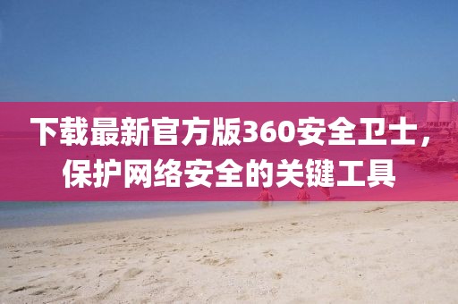 下載最新官方版360安全衛士，保護網絡安全的關鍵工具