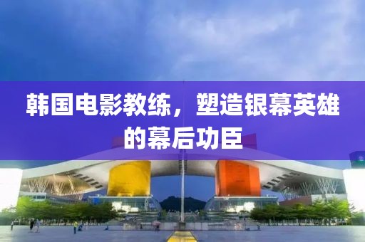 韓國電影教練，塑造銀幕英雄的幕后功臣