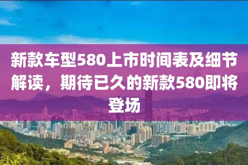 新款車型580上市時間表及細節解讀，期待已久的新款580即將登場