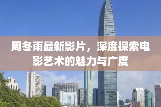 周冬雨最新影片，深度探索電影藝術的魅力與廣度