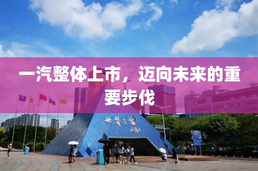 一汽整體上市，邁向未來的重要步伐