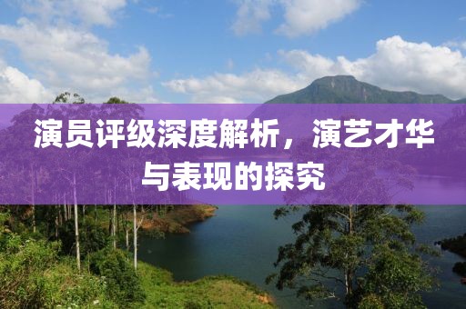 演員評級深度解析，演藝才華與表現的探究