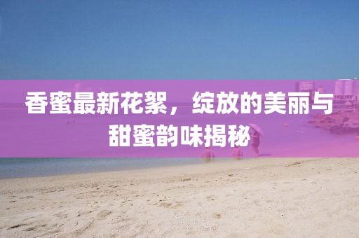 香蜜最新花絮，綻放的美麗與甜蜜韻味揭秘
